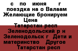 с 3 по 7 июня 2017 г - поездка на о.Валаам. Желающие бронируем ... › Цена ­ 19 450 - Татарстан респ., Зеленодольский р-н, Зеленодольск г. Дети и материнство » Другое   . Татарстан респ.